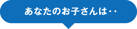 あなたのお子さんは・・