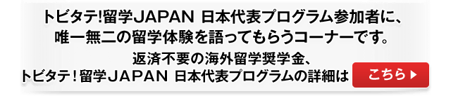 トビタテ!留学JAPAN 日本代表プログラム参加者に、唯一無二の留学体験を語ってもらうコーナーです。返済不要の海外留学奨学金、トビタテ!留学JAPAN 日本代表プログラムの詳細はこちら